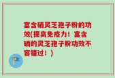 富含硒灵芝孢子粉的功效(提高免疫力！富含硒的灵芝孢子粉功效不容错过！)