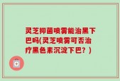 灵芝抑菌喷雾能治黑下巴吗(灵芝喷雾可否治疗黑色素沉淀下巴？)