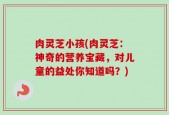 肉灵芝小孩(肉灵芝：神奇的营养宝藏，对儿童的益处你知道吗？)