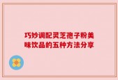 巧妙调配灵芝孢子粉美味饮品的五种方法分享
