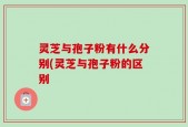 灵芝与孢子粉有什么分别(灵芝与孢子粉的区别