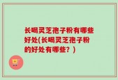 长喝灵芝孢子粉有哪些好处(长喝灵芝孢子粉的好处有哪些？)
