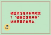 破壁灵芝孢子粉功效微？“破壁灵芝孢子粉”这玩意真的有用么