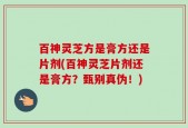 百神灵芝方是膏方还是片剂(百神灵芝片剂还是膏方？甄别真伪！)