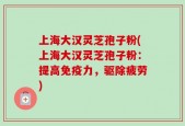 上海大汉灵芝孢子粉(上海大汉灵芝孢子粉：提高免疫力，驱除疲劳)
