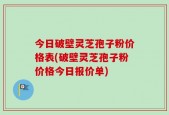 今日破壁灵芝孢子粉价格表(破壁灵芝孢子粉价格今日报价单)