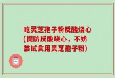 吃灵芝孢子粉反酸烧心(提防反酸烧心，不妨尝试食用灵芝孢子粉)