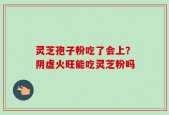 灵芝孢子粉吃了会上？阴虚火旺能吃灵芝粉吗
