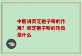 中医讲灵芝孢子粉的作用？灵芝孢子粉的功效是什么