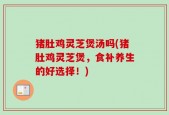 猪肚鸡灵芝煲汤吗(猪肚鸡灵芝煲，食补养生的好选择！)