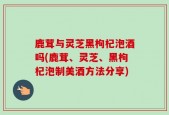 鹿茸与灵芝黑枸杞泡酒吗(鹿茸、灵芝、黑枸杞泡制美酒方法分享)