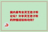 国内最专业灵芝孢子粉论坛？分享灵芝孢子粉的种植经验和功效？