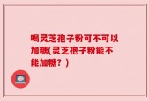 喝灵芝孢子粉可不可以加糖(灵芝孢子粉能不能加糖？)