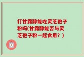 打甘露醇能吃灵芝孢子粉吗(甘露醇能否与灵芝孢子粉一起食用？)