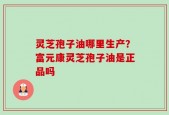 灵芝孢子油哪里生产？富元康灵芝孢子油是正品吗