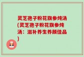 灵芝孢子粉花旗参炖汤(灵芝孢子粉花旗参炖汤：滋补养生养颜佳品)