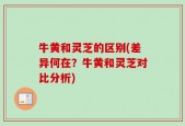 牛黄和灵芝的区别(差异何在？牛黄和灵芝对比分析)