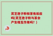 灵芝孢子粉和茶有反应吗(灵芝孢子粉与茶会产生相互作用吗？)