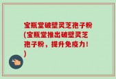 宝瓶堂破壁灵芝孢子粉(宝瓶堂推出破壁灵芝孢子粉，提升免疫力！)