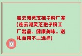 连云港灵芝孢子粉厂家(连云港灵芝孢子粉工厂出品，健康美味，送礼自用不二选择)