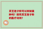 灵芝孢子粉可以抑制囊肿吗？探究灵芝孢子粉的医疗功效？