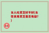 女人吃灵芝好不好(女性食用灵芝是否有益？)