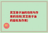 灵芝孢子油的功效与作用的功效(灵芝孢子油的益处及作用)