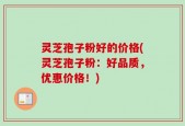 灵芝孢子粉好的价格(灵芝孢子粉：好品质，优惠价格！)