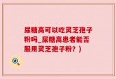 尿糖高可以吃灵芝孢子粉吗_尿糖高患者能否服用灵芝孢子粉？)