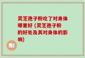灵芝孢子粉吃了对身体哪里好 (灵芝孢子粉的好处及其对身体的影响)