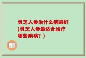 灵芝人参治什么病最好(灵芝人参最适合治疗哪些疾病？)