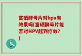 富硒酵母片对hpv有效果吗(富硒酵母片能否对HPV起到疗效？)
