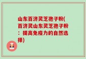 山东百济灵芝孢子粉(百济灵山东灵芝孢子粉：提高免疫力的自然选择)