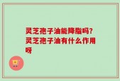 灵芝孢子油能降脂吗？灵芝孢子油有什么作用呀