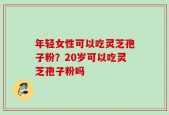 年轻女性可以吃灵芝孢子粉？20岁可以吃灵芝孢子粉吗