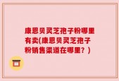 康恩贝灵芝孢子粉哪里有卖(康恩贝灵芝孢子粉销售渠道在哪里？)