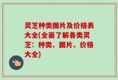 灵芝种类图片及价格表大全(全面了解各类灵芝：种类、图片、价格大全)