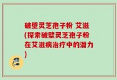破壁灵芝孢子粉 艾滋(探索破壁灵芝孢子粉在艾滋病治疗中的潜力)