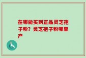 在哪能买到正品灵芝孢子粉？灵芝孢子粉哪里产