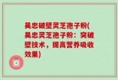 吴忠破壁灵芝孢子粉(吴忠灵芝孢子粉：突破壁技术，提高营养吸收效果)