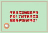 李良济灵芝破壁孢子粉价格？了解李良济灵芝破壁孢子粉的市场价？