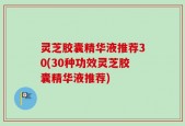 灵芝胶囊精华液推荐30(30种功效灵芝胶囊精华液推荐)