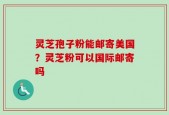 灵芝孢子粉能邮寄美国？灵芝粉可以国际邮寄吗