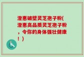 澄惠破壁灵芝孢子粉(澄惠高品质灵芝孢子粉，令你的身体强壮健康！)