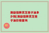澳益佰牌灵芝孢子油多少钱(澳益佰牌灵芝孢子油价格查询
