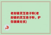 老却斋灵芝孢子粉(老却斋的灵芝孢子粉，护你健康无忧)