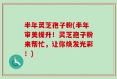 半年灵芝孢子粉(半年审美提升！灵芝孢子粉来帮忙，让你焕发光彩！)