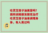 吃灵芝孢子油美容吗？我妈说她朋友做完治疗吃灵芝孢子油来调理身体，有人用过吗