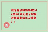 灵芝孢子粉能导致b12高吗(灵芝孢子粉是否导致血清B12增高？)