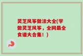 灵芝风筝做法大全(学做灵芝风筝，全网最全食谱大合集！)